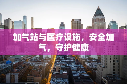 加气站与医疗设施，安全加气，守护健康
