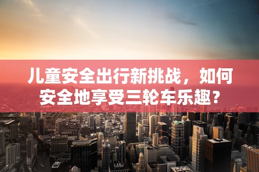 儿童安全出行新挑战，如何安全地享受三轮车乐趣？