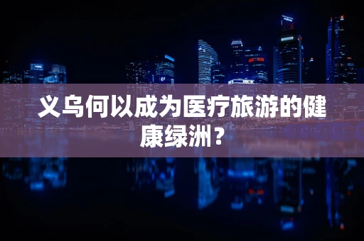 义乌何以成为医疗旅游的健康绿洲？