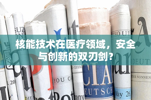 核能技术在医疗领域，安全与创新的双刃剑？