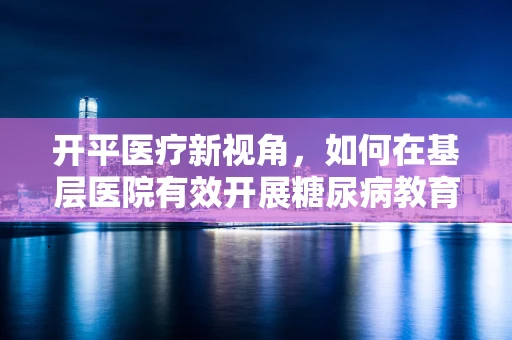 开平医疗新视角，如何在基层医院有效开展糖尿病教育？