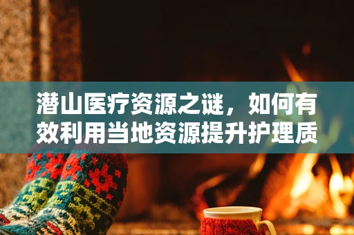 潜山医疗资源之谜，如何有效利用当地资源提升护理质量？