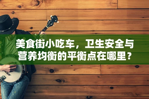 美食街小吃车，卫生安全与营养均衡的平衡点在哪里？