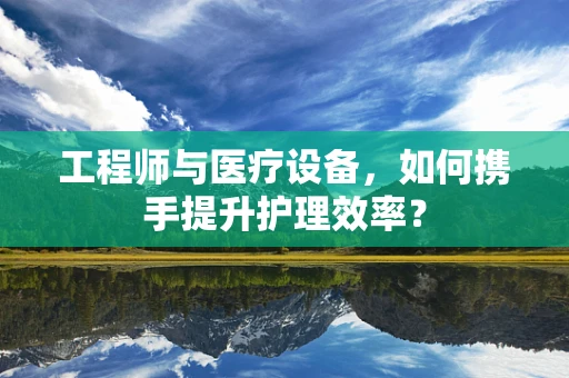 工程师与医疗设备，如何携手提升护理效率？