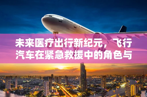 未来医疗出行新纪元，飞行汽车在紧急救援中的角色与挑战