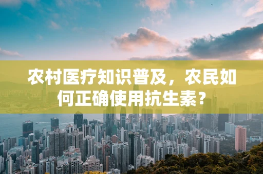 农村医疗知识普及，农民如何正确使用抗生素？