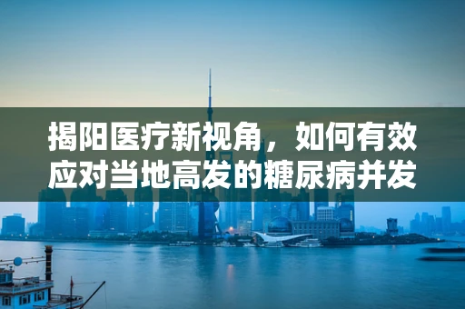 揭阳医疗新视角，如何有效应对当地高发的糖尿病并发症？