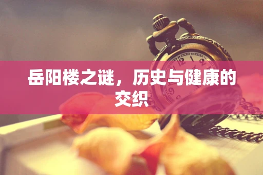 岳阳楼之谜，历史与健康的交织