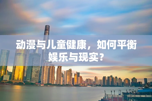 动漫与儿童健康，如何平衡娱乐与现实？