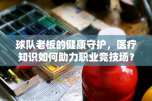 球队老板的健康守护，医疗知识如何助力职业竞技场？