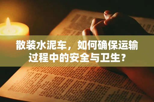 散装水泥车，如何确保运输过程中的安全与卫生？