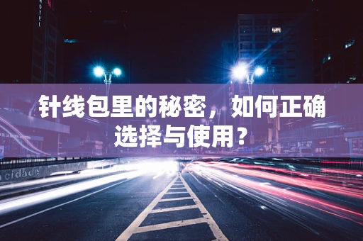 针线包里的秘密，如何正确选择与使用？