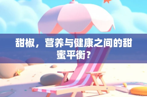 甜椒，营养与健康之间的甜蜜平衡？