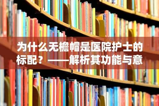 为什么无檐帽是医院护士的标配？——解析其功能与意义