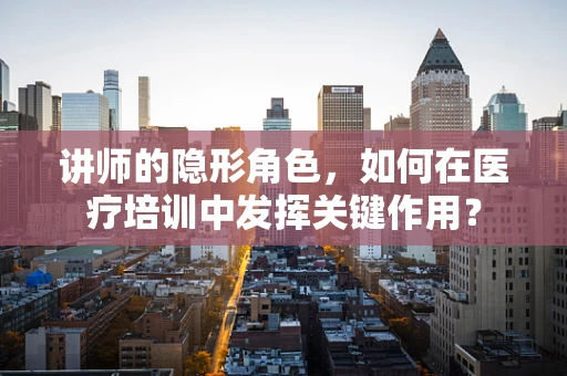 讲师的隐形角色，如何在医疗培训中发挥关键作用？