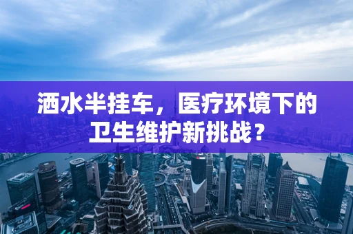 洒水半挂车，医疗环境下的卫生维护新挑战？
