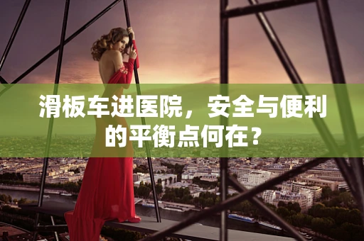 滑板车进医院，安全与便利的平衡点何在？
