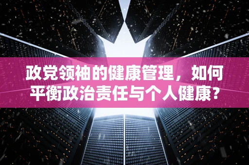 政党领袖的健康管理，如何平衡政治责任与个人健康？