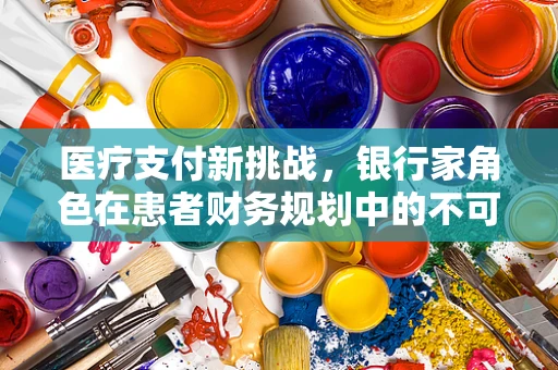 医疗支付新挑战，银行家角色在患者财务规划中的不可或缺性？