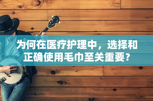 为何在医疗护理中，选择和正确使用毛巾至关重要？