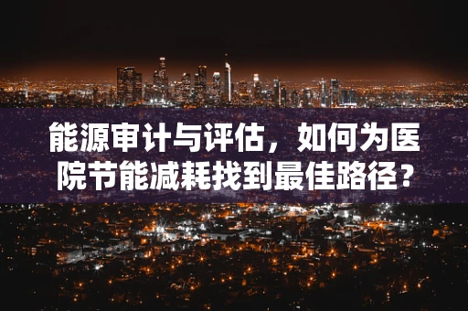 能源审计与评估，如何为医院节能减耗找到最佳路径？