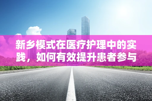 新乡模式在医疗护理中的实践，如何有效提升患者参与度？