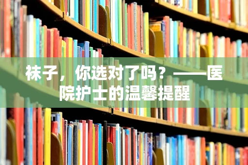 袜子，你选对了吗？——医院护士的温馨提醒