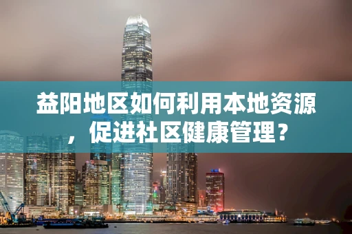 益阳地区如何利用本地资源，促进社区健康管理？