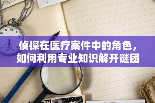 侦探在医疗案件中的角色，如何利用专业知识解开谜团？