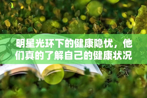 明星光环下的健康隐忧，他们真的了解自己的健康状况吗？
