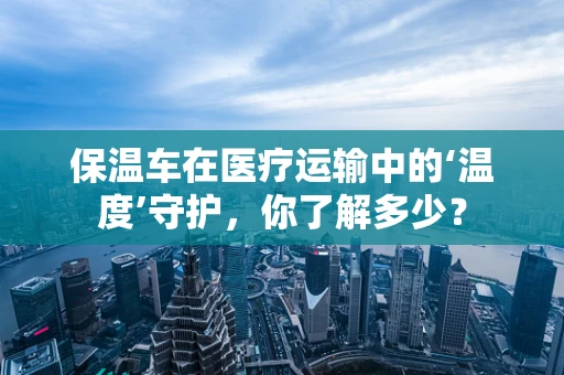 保温车在医疗运输中的‘温度’守护，你了解多少？