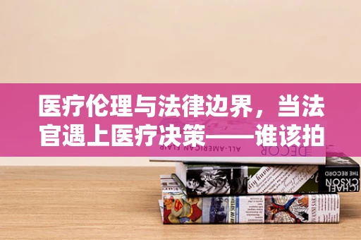 医疗伦理与法律边界，当法官遇上医疗决策——谁该拍板？