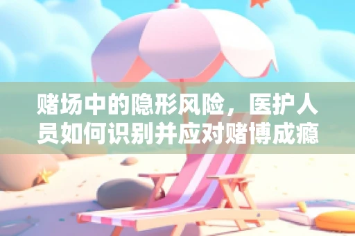 赌场中的隐形风险，医护人员如何识别并应对赌博成瘾患者？