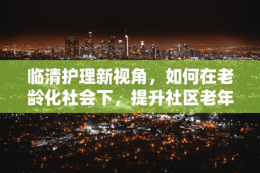 临清护理新视角，如何在老龄化社会下，提升社区老年人的健康自我管理能力？