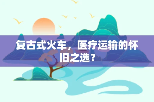 复古式火车，医疗运输的怀旧之选？