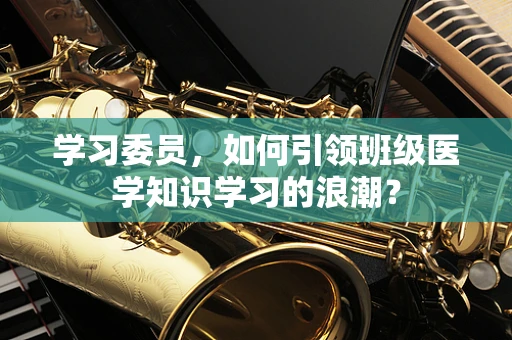 学习委员，如何引领班级医学知识学习的浪潮？