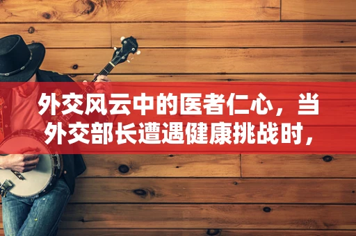 外交风云中的医者仁心，当外交部长遭遇健康挑战时，如何平衡国际责任与个人健康？