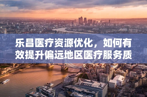 乐昌医疗资源优化，如何有效提升偏远地区医疗服务质量？