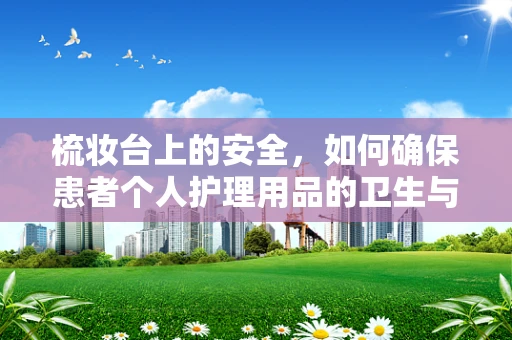 梳妆台上的安全，如何确保患者个人护理用品的卫生与合规？