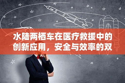 水陆两栖车在医疗救援中的创新应用，安全与效率的双重挑战？