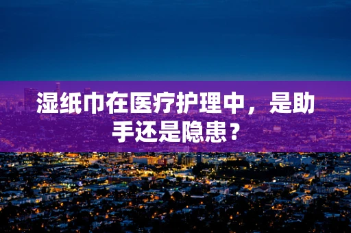 湿纸巾在医疗护理中，是助手还是隐患？