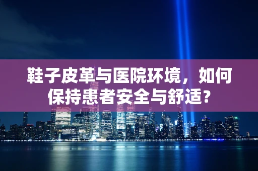 鞋子皮革与医院环境，如何保持患者安全与舒适？