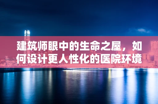 建筑师眼中的生命之屋，如何设计更人性化的医院环境？