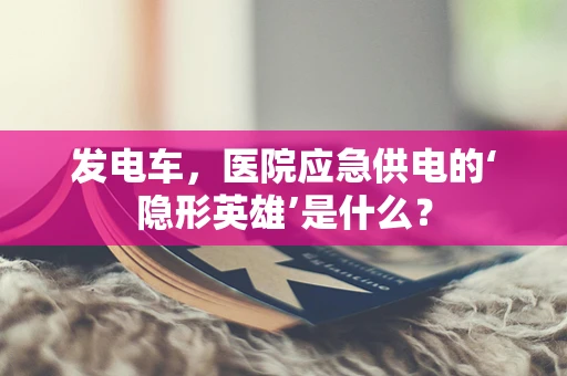 发电车，医院应急供电的‘隐形英雄’是什么？