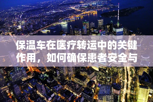 保温车在医疗转运中的关键作用，如何确保患者安全与舒适？