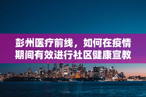 彭州医疗前线，如何在疫情期间有效进行社区健康宣教？
