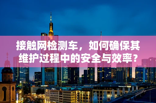 接触网检测车，如何确保其维护过程中的安全与效率？
