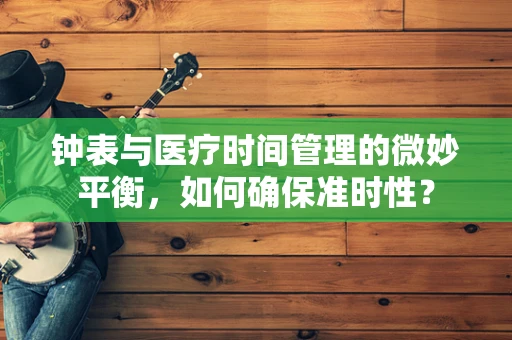 钟表与医疗时间管理的微妙平衡，如何确保准时性？