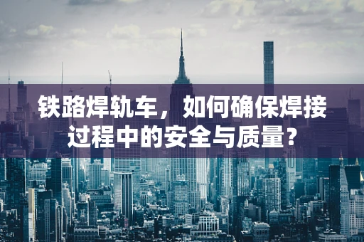 铁路焊轨车，如何确保焊接过程中的安全与质量？