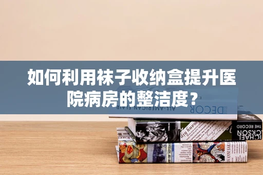 如何利用袜子收纳盒提升医院病房的整洁度？